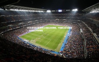 【28圈相信品牌的力量】2026年U23亚洲杯16强名单揭晓，中国队成功晋级，东道主沙特领衔